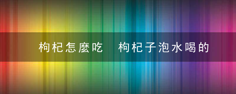 枸杞怎麼吃 枸杞子泡水喝的功效